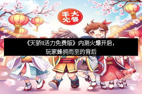 《天骄II活力免费版》内测火爆开启，玩家蜂拥而至的背后